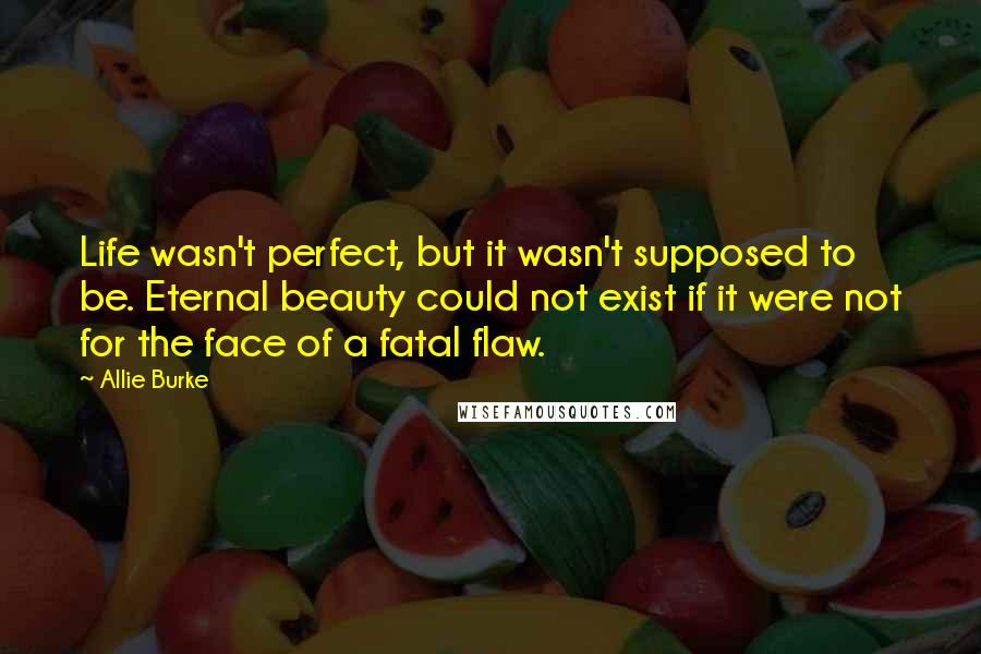 Allie Burke Quotes: Life wasn't perfect, but it wasn't supposed to be. Eternal beauty could not exist if it were not for the face of a fatal flaw.