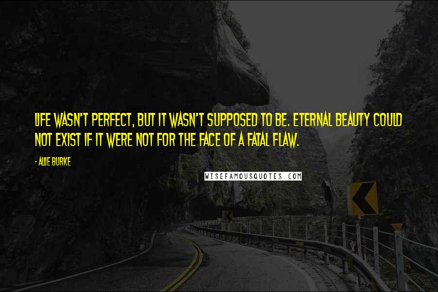 Allie Burke Quotes: Life wasn't perfect, but it wasn't supposed to be. Eternal beauty could not exist if it were not for the face of a fatal flaw.