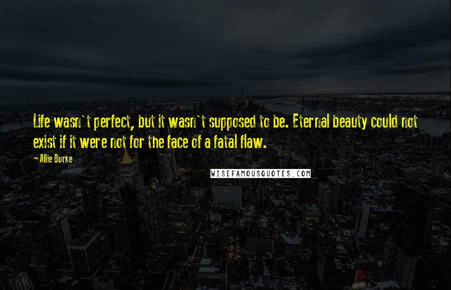 Allie Burke Quotes: Life wasn't perfect, but it wasn't supposed to be. Eternal beauty could not exist if it were not for the face of a fatal flaw.