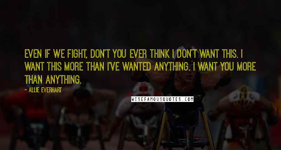 Allie Everhart Quotes: Even if we fight, don't you ever think I don't want this. I want this more than I've wanted anything. I want YOU more than anything.