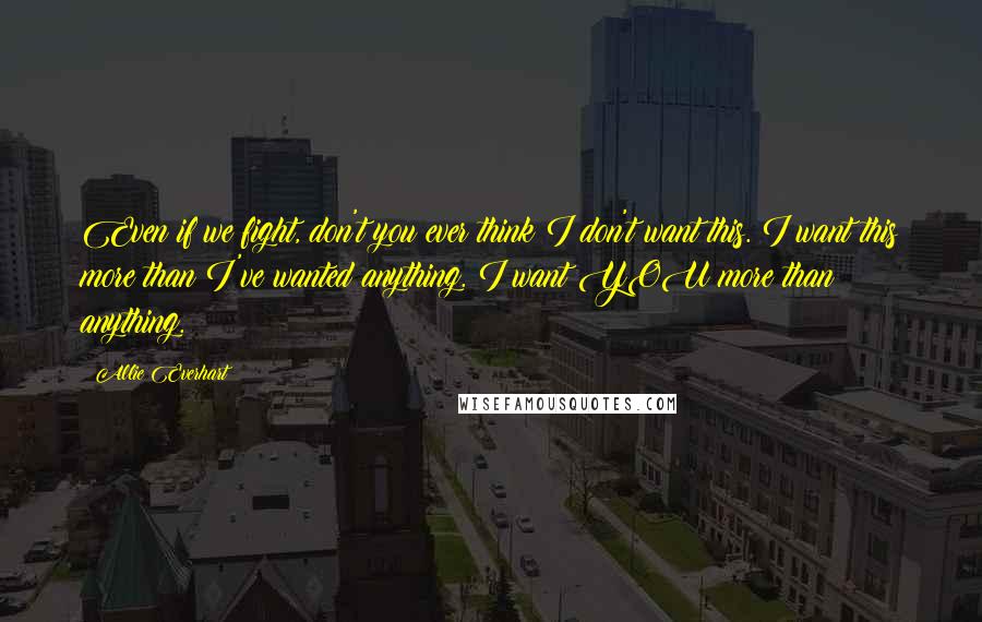 Allie Everhart Quotes: Even if we fight, don't you ever think I don't want this. I want this more than I've wanted anything. I want YOU more than anything.