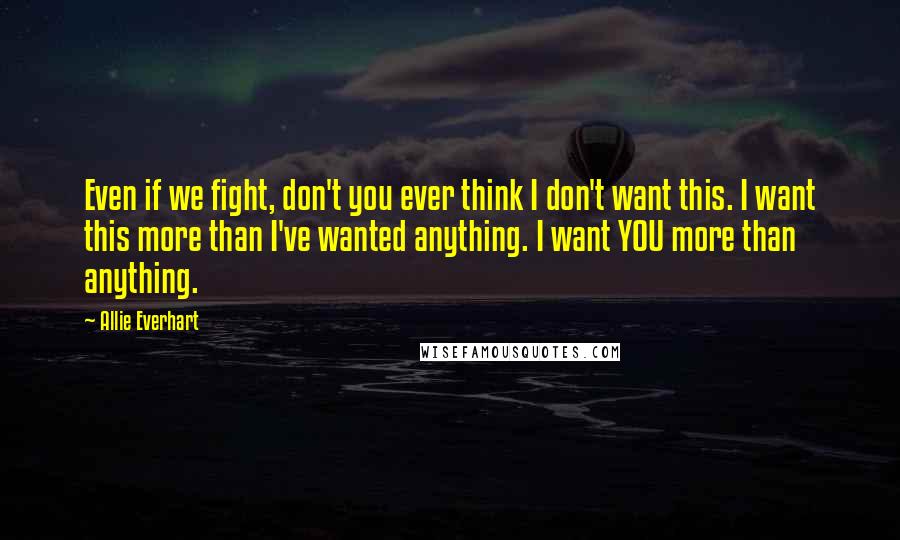 Allie Everhart Quotes: Even if we fight, don't you ever think I don't want this. I want this more than I've wanted anything. I want YOU more than anything.