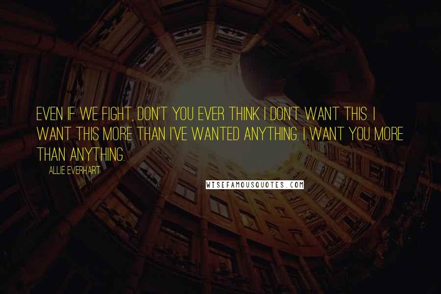 Allie Everhart Quotes: Even if we fight, don't you ever think I don't want this. I want this more than I've wanted anything. I want YOU more than anything.