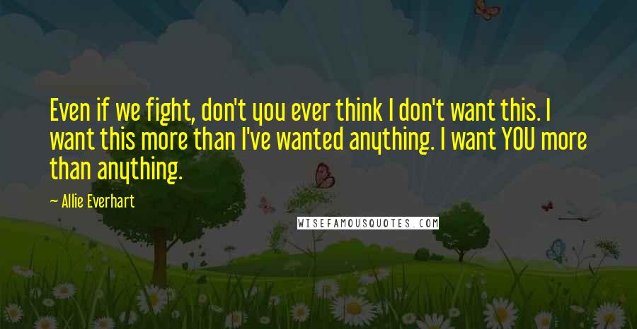 Allie Everhart Quotes: Even if we fight, don't you ever think I don't want this. I want this more than I've wanted anything. I want YOU more than anything.