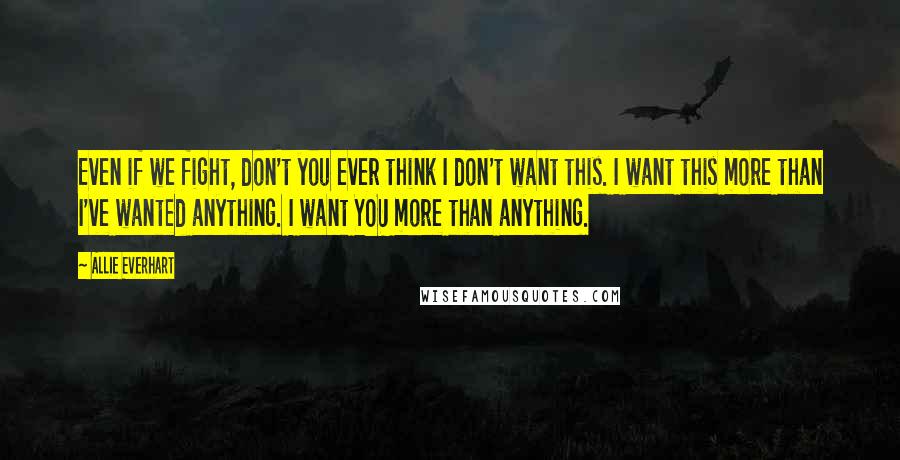 Allie Everhart Quotes: Even if we fight, don't you ever think I don't want this. I want this more than I've wanted anything. I want YOU more than anything.