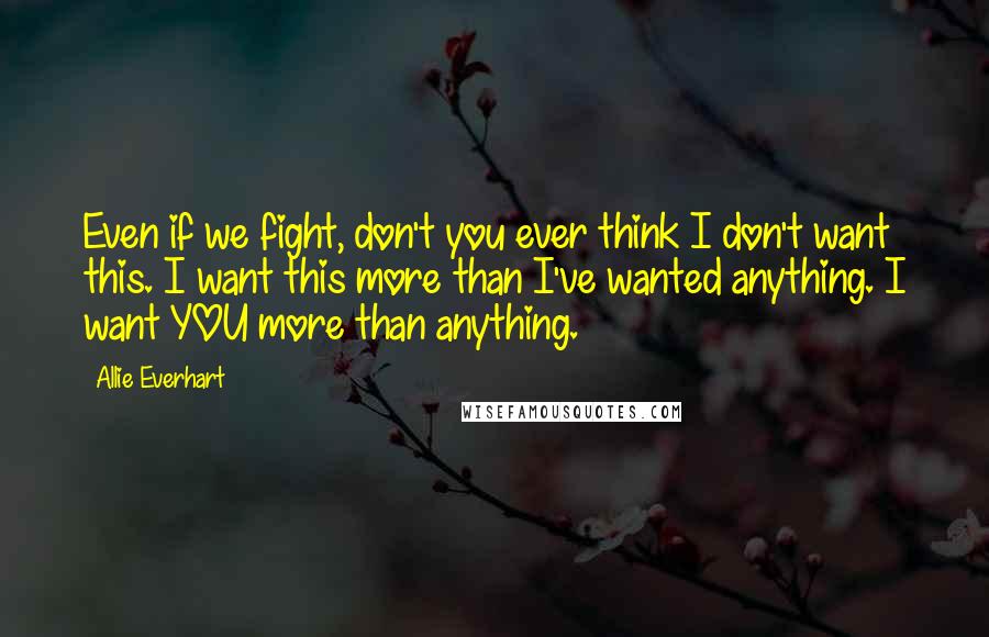 Allie Everhart Quotes: Even if we fight, don't you ever think I don't want this. I want this more than I've wanted anything. I want YOU more than anything.