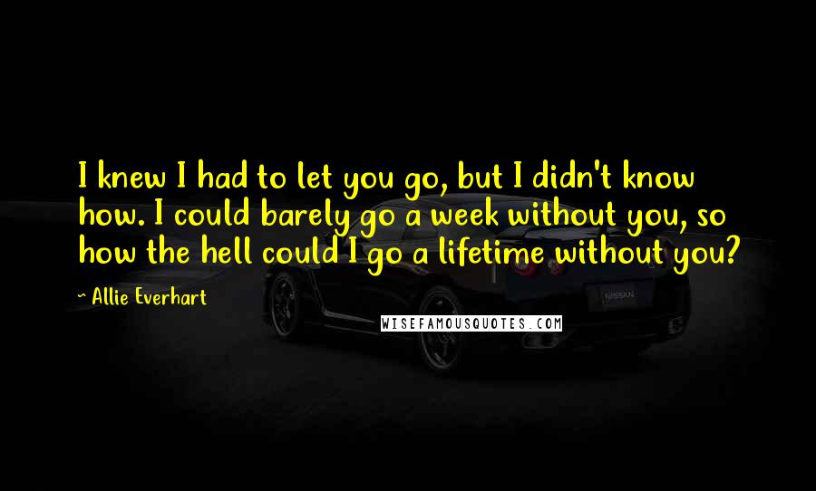 Allie Everhart Quotes: I knew I had to let you go, but I didn't know how. I could barely go a week without you, so how the hell could I go a lifetime without you?