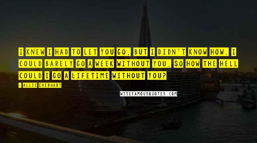 Allie Everhart Quotes: I knew I had to let you go, but I didn't know how. I could barely go a week without you, so how the hell could I go a lifetime without you?