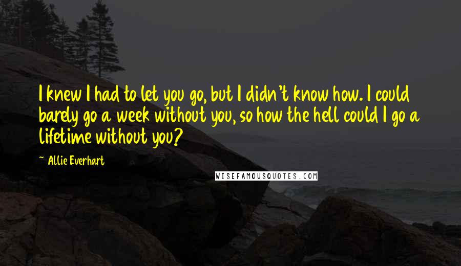 Allie Everhart Quotes: I knew I had to let you go, but I didn't know how. I could barely go a week without you, so how the hell could I go a lifetime without you?