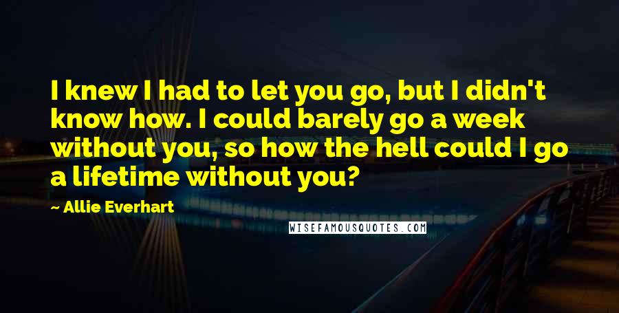 Allie Everhart Quotes: I knew I had to let you go, but I didn't know how. I could barely go a week without you, so how the hell could I go a lifetime without you?