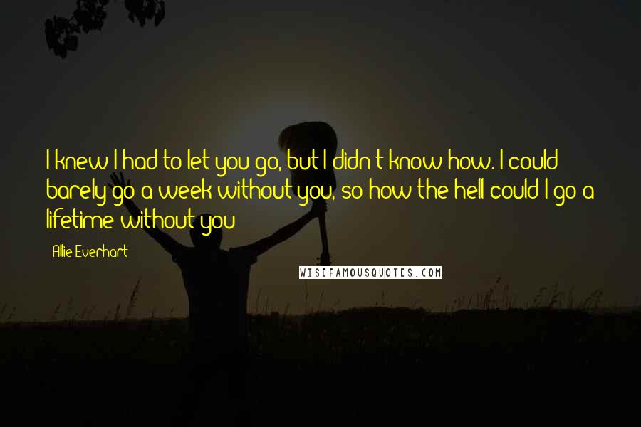 Allie Everhart Quotes: I knew I had to let you go, but I didn't know how. I could barely go a week without you, so how the hell could I go a lifetime without you?