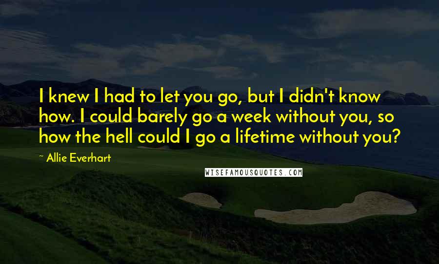 Allie Everhart Quotes: I knew I had to let you go, but I didn't know how. I could barely go a week without you, so how the hell could I go a lifetime without you?