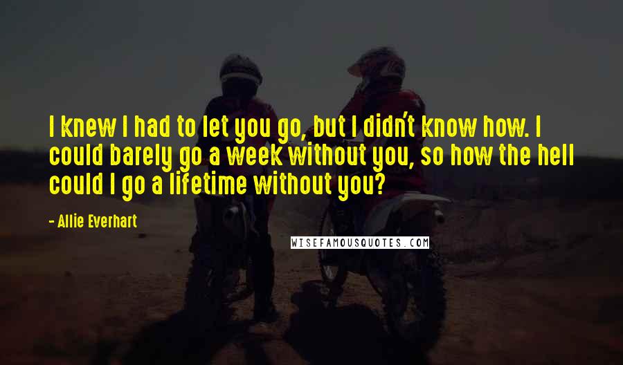 Allie Everhart Quotes: I knew I had to let you go, but I didn't know how. I could barely go a week without you, so how the hell could I go a lifetime without you?