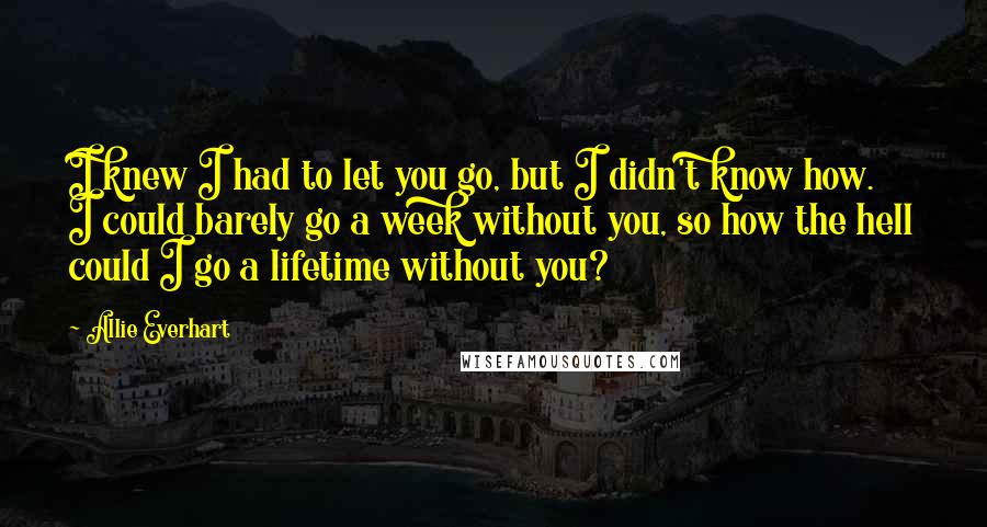 Allie Everhart Quotes: I knew I had to let you go, but I didn't know how. I could barely go a week without you, so how the hell could I go a lifetime without you?