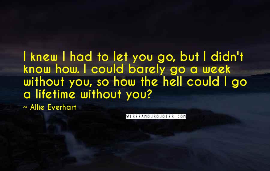 Allie Everhart Quotes: I knew I had to let you go, but I didn't know how. I could barely go a week without you, so how the hell could I go a lifetime without you?