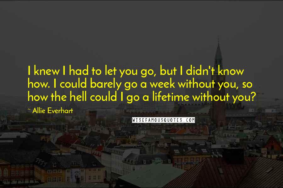 Allie Everhart Quotes: I knew I had to let you go, but I didn't know how. I could barely go a week without you, so how the hell could I go a lifetime without you?