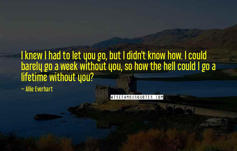 Allie Everhart Quotes: I knew I had to let you go, but I didn't know how. I could barely go a week without you, so how the hell could I go a lifetime without you?