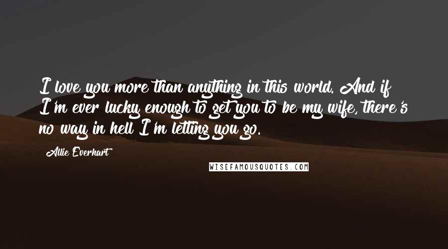 Allie Everhart Quotes: I love you more than anything in this world. And if I'm ever lucky enough to get you to be my wife, there's no way in hell I'm letting you go.