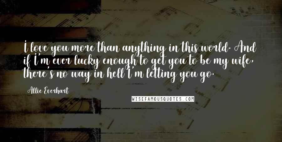 Allie Everhart Quotes: I love you more than anything in this world. And if I'm ever lucky enough to get you to be my wife, there's no way in hell I'm letting you go.