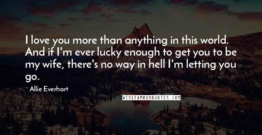 Allie Everhart Quotes: I love you more than anything in this world. And if I'm ever lucky enough to get you to be my wife, there's no way in hell I'm letting you go.