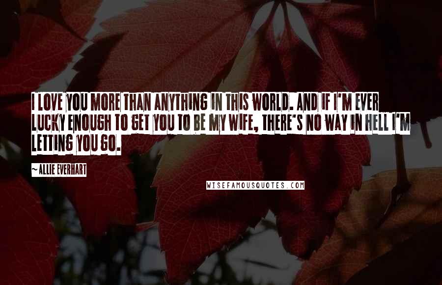 Allie Everhart Quotes: I love you more than anything in this world. And if I'm ever lucky enough to get you to be my wife, there's no way in hell I'm letting you go.