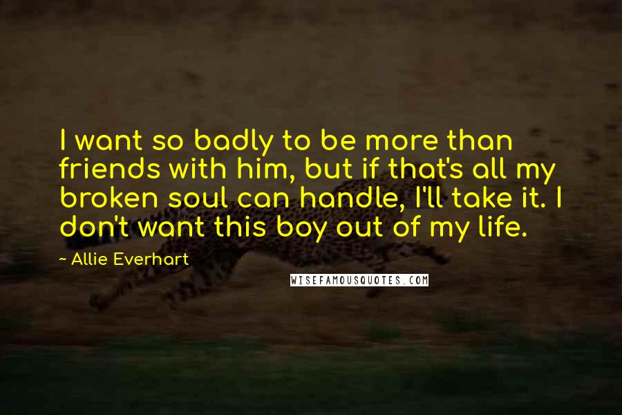 Allie Everhart Quotes: I want so badly to be more than friends with him, but if that's all my broken soul can handle, I'll take it. I don't want this boy out of my life.