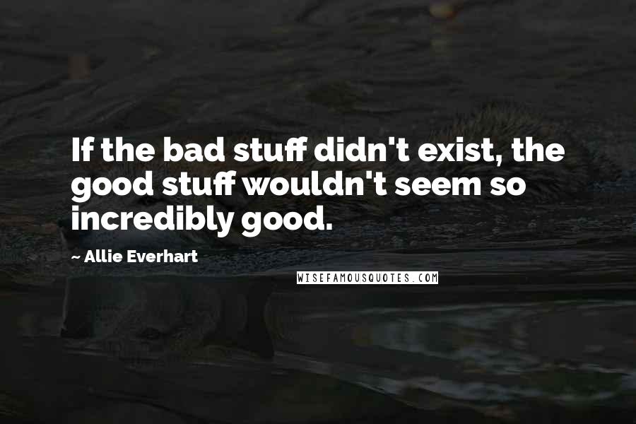 Allie Everhart Quotes: If the bad stuff didn't exist, the good stuff wouldn't seem so incredibly good.