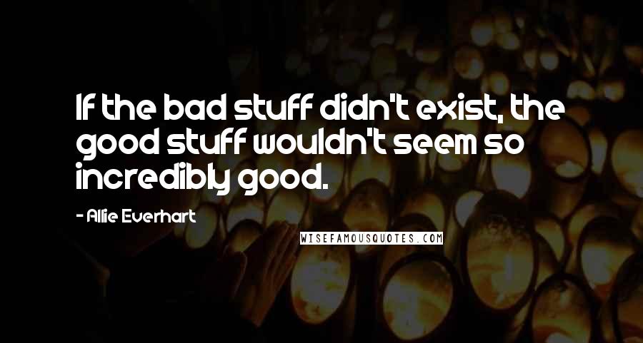 Allie Everhart Quotes: If the bad stuff didn't exist, the good stuff wouldn't seem so incredibly good.