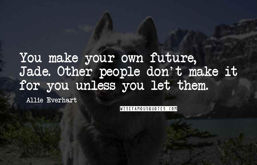 Allie Everhart Quotes: You make your own future, Jade. Other people don't make it for you unless you let them.