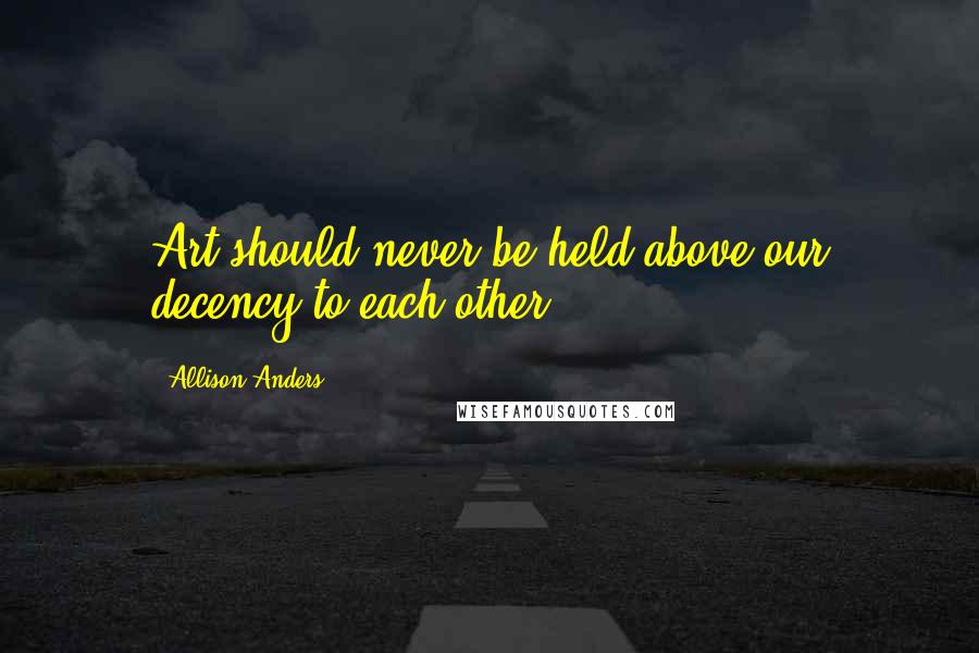 Allison Anders Quotes: Art should never be held above our decency to each other.