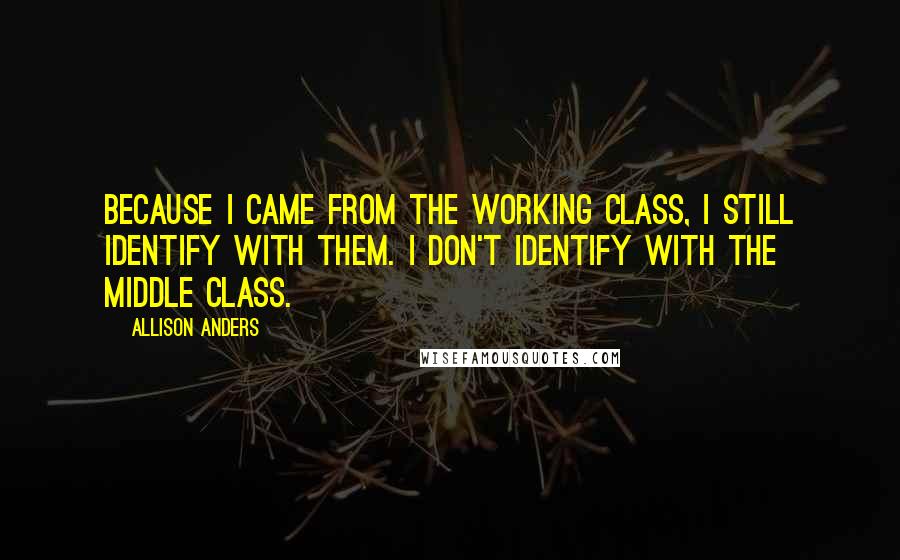 Allison Anders Quotes: Because I came from the working class, I still identify with them. I don't identify with the middle class.