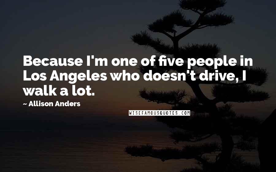 Allison Anders Quotes: Because I'm one of five people in Los Angeles who doesn't drive, I walk a lot.