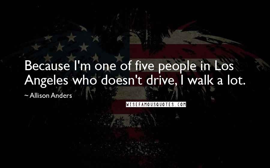 Allison Anders Quotes: Because I'm one of five people in Los Angeles who doesn't drive, I walk a lot.