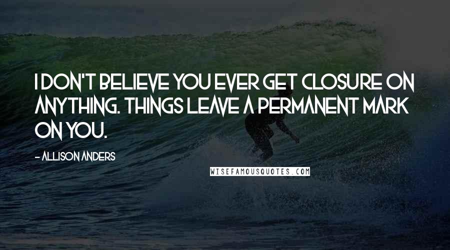 Allison Anders Quotes: I don't believe you ever get closure on anything. Things leave a permanent mark on you.