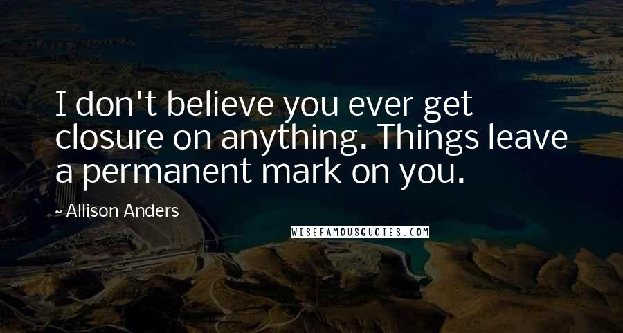 Allison Anders Quotes: I don't believe you ever get closure on anything. Things leave a permanent mark on you.