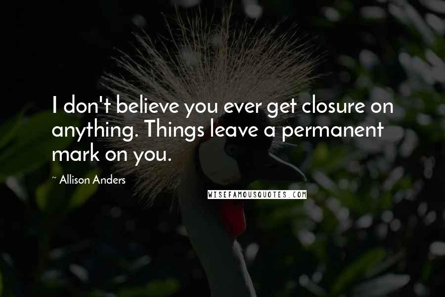 Allison Anders Quotes: I don't believe you ever get closure on anything. Things leave a permanent mark on you.
