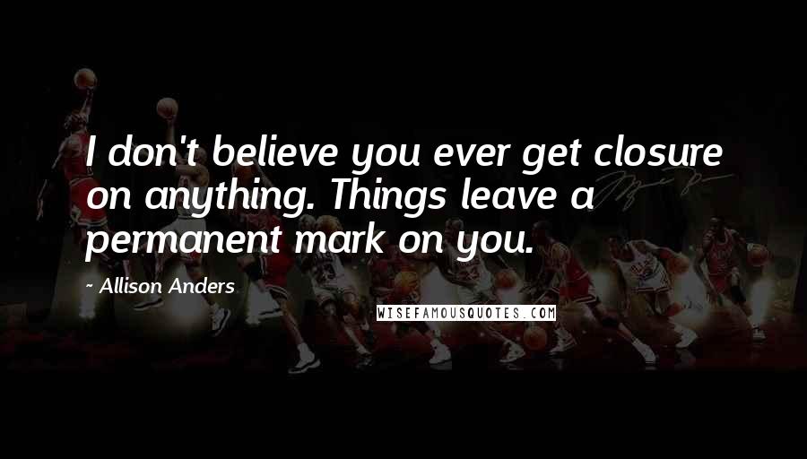 Allison Anders Quotes: I don't believe you ever get closure on anything. Things leave a permanent mark on you.