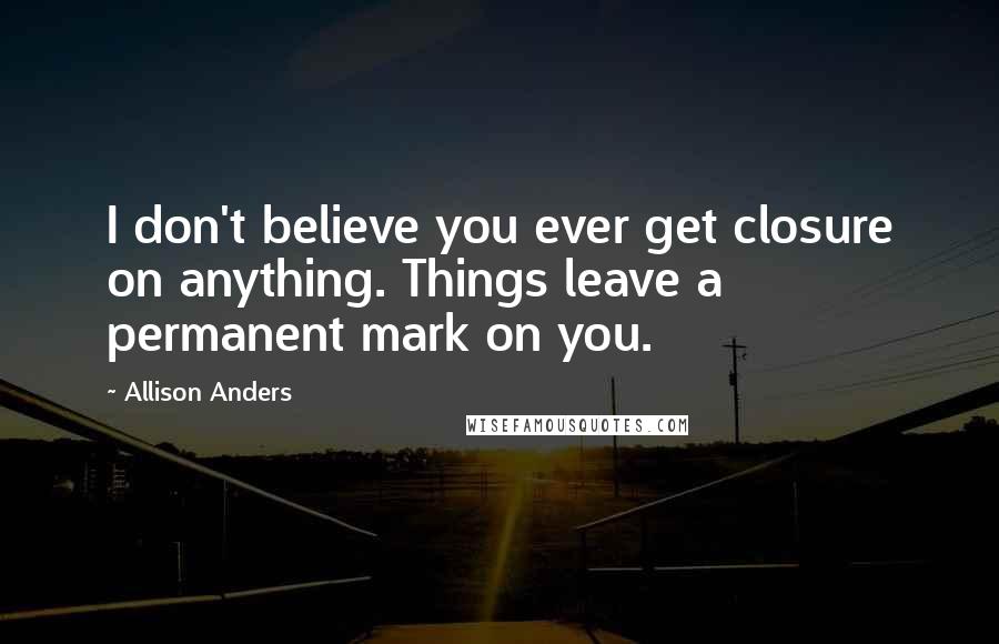 Allison Anders Quotes: I don't believe you ever get closure on anything. Things leave a permanent mark on you.