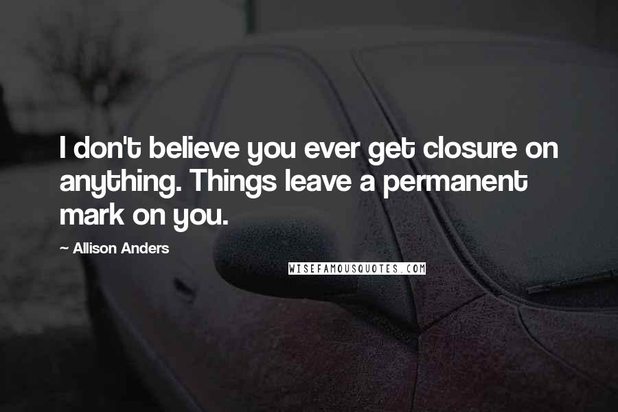 Allison Anders Quotes: I don't believe you ever get closure on anything. Things leave a permanent mark on you.