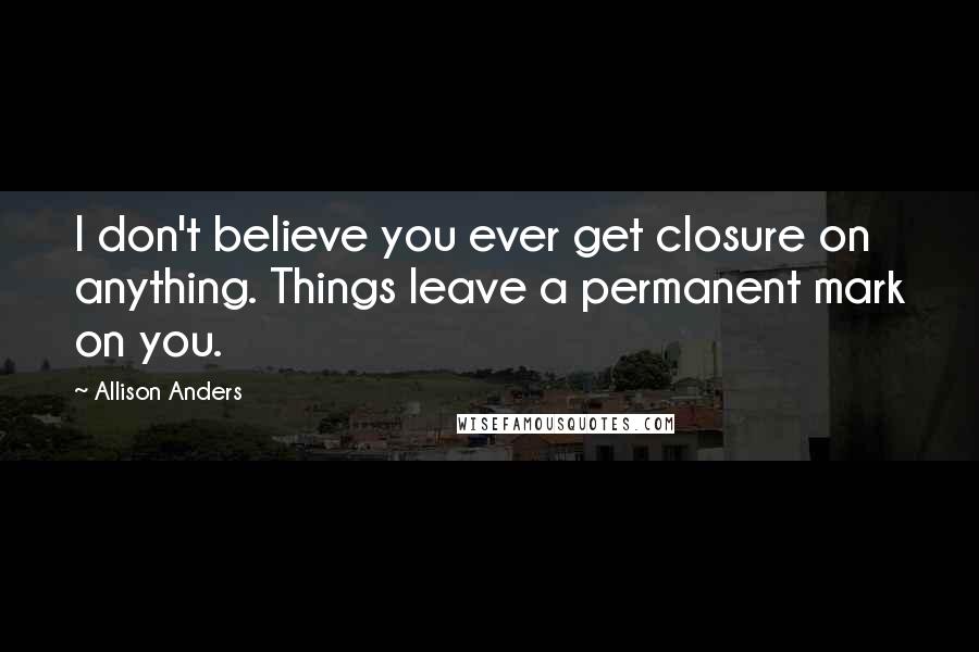 Allison Anders Quotes: I don't believe you ever get closure on anything. Things leave a permanent mark on you.