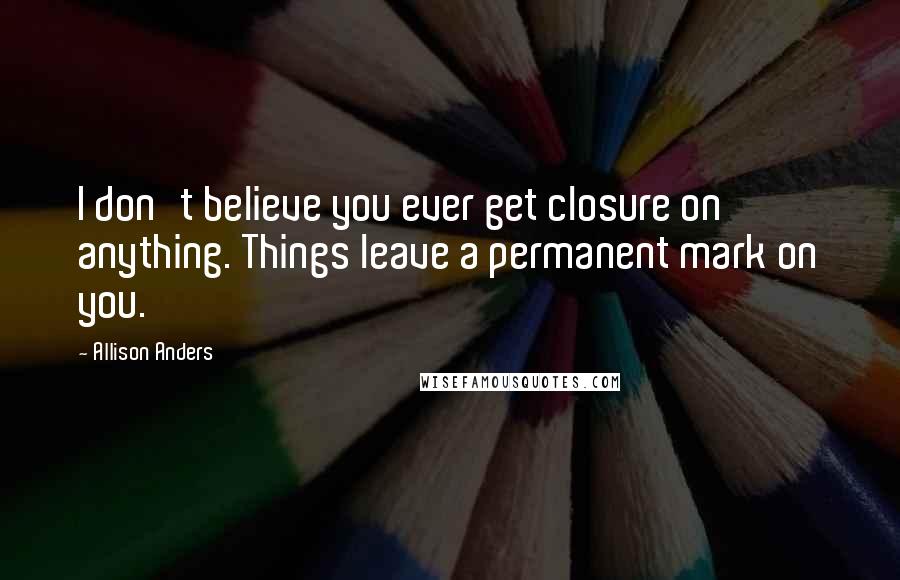 Allison Anders Quotes: I don't believe you ever get closure on anything. Things leave a permanent mark on you.