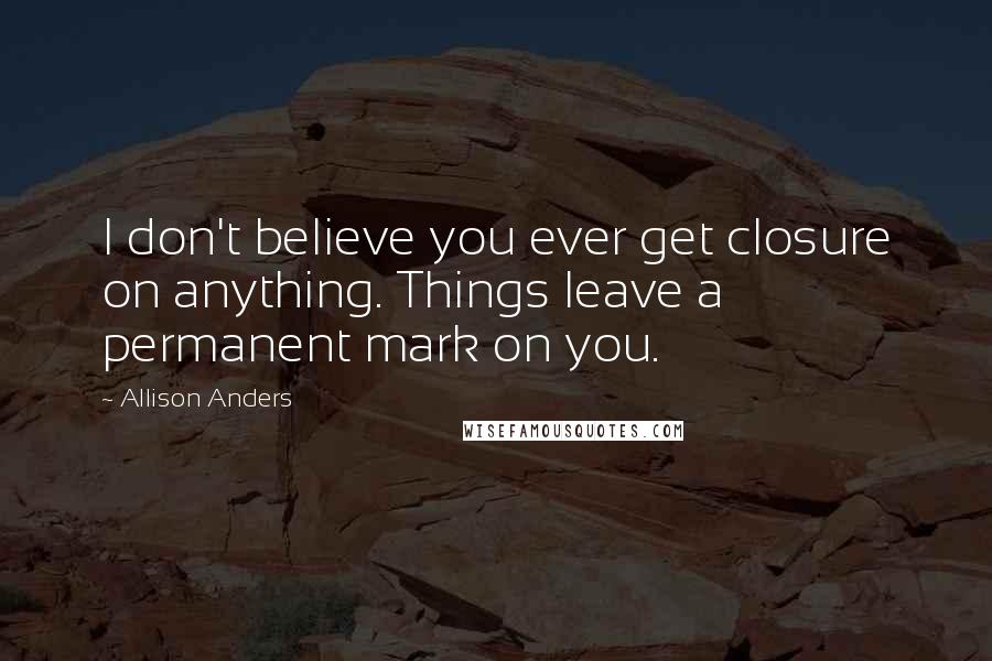 Allison Anders Quotes: I don't believe you ever get closure on anything. Things leave a permanent mark on you.