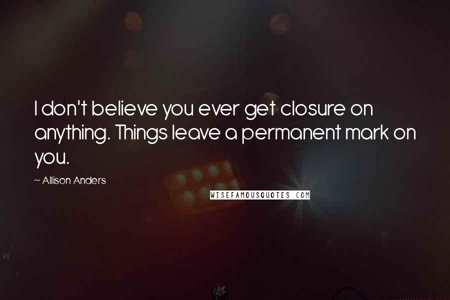 Allison Anders Quotes: I don't believe you ever get closure on anything. Things leave a permanent mark on you.