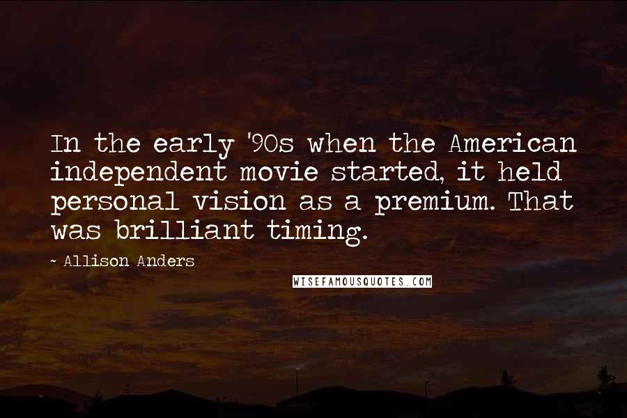 Allison Anders Quotes: In the early '90s when the American independent movie started, it held personal vision as a premium. That was brilliant timing.