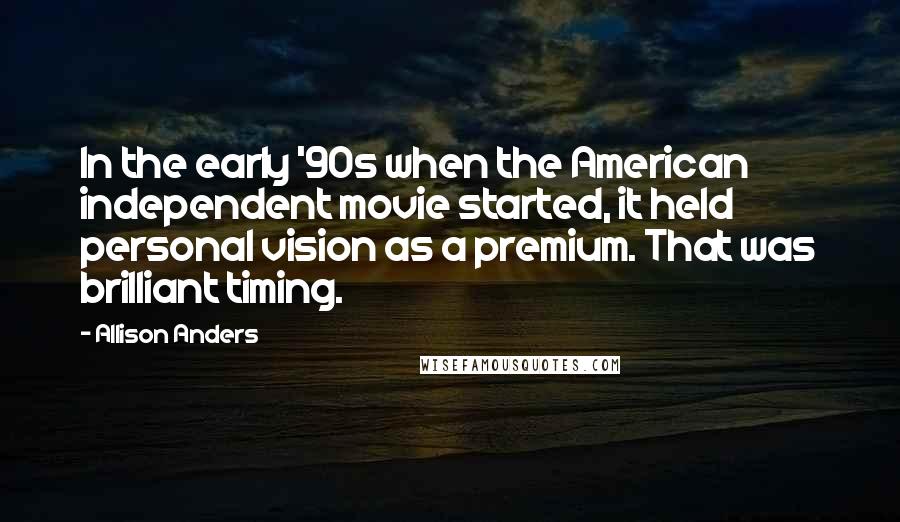 Allison Anders Quotes: In the early '90s when the American independent movie started, it held personal vision as a premium. That was brilliant timing.