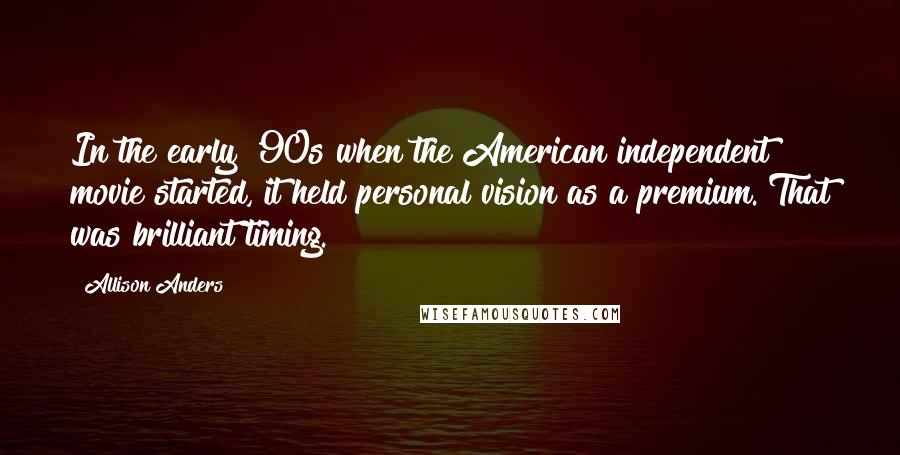 Allison Anders Quotes: In the early '90s when the American independent movie started, it held personal vision as a premium. That was brilliant timing.