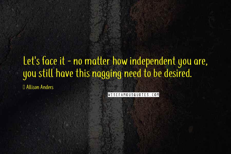 Allison Anders Quotes: Let's face it - no matter how independent you are, you still have this nagging need to be desired.