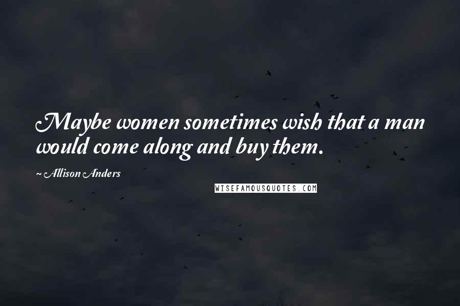 Allison Anders Quotes: Maybe women sometimes wish that a man would come along and buy them.