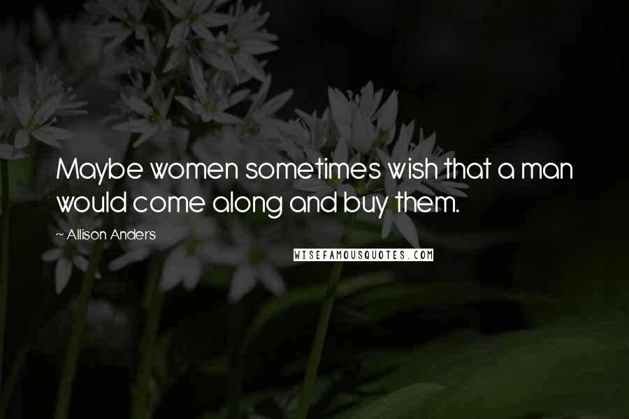 Allison Anders Quotes: Maybe women sometimes wish that a man would come along and buy them.