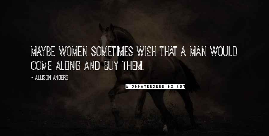 Allison Anders Quotes: Maybe women sometimes wish that a man would come along and buy them.